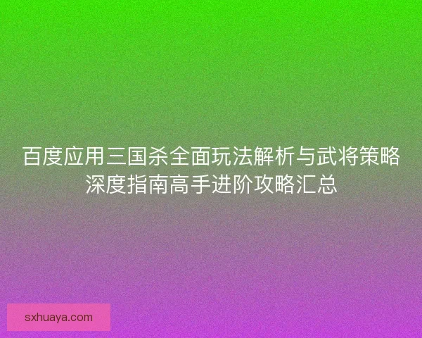 百度应用三国杀全面玩法解析与武将策略深度指南高手进阶攻略汇总